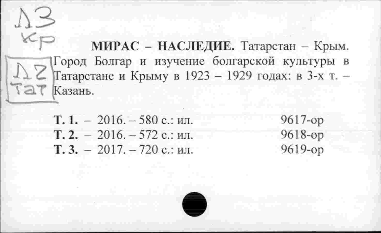 ﻿МИР AC - НАСЛЕДИЕ. Татарстан - Крым.
- _. (Город Болгар и изучение болгарской культуры в J G. Татарстане и Крыму в 1923 - 1929 годах: в 3-х т. -TSlT ^Казань.
Т. 1.	- 2016. - 580 с.: ил.	9617-ор
Т. 2.	- 2016. - 572 с.: ил.	9618-ор
Т. 3.	- 2017.-720 с.: ил.	9619-ор